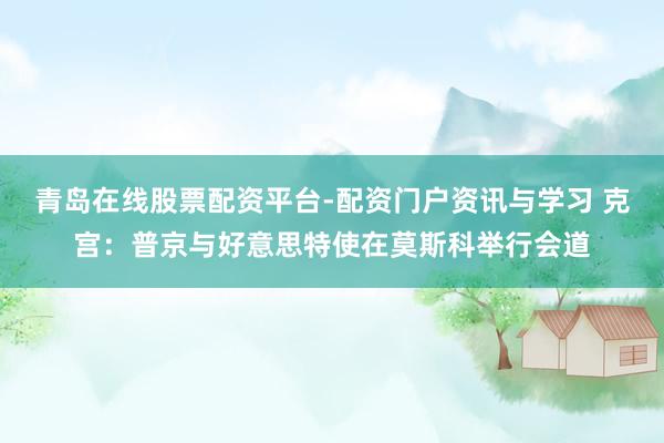 青岛在线股票配资平台-配资门户资讯与学习 克宫：普京与好意思特使在莫斯科举行会道
