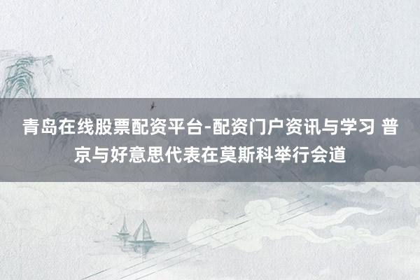 青岛在线股票配资平台-配资门户资讯与学习 普京与好意思代表在莫斯科举行会道