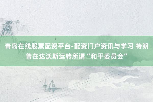 青岛在线股票配资平台-配资门户资讯与学习 特朗普在达沃斯运转所谓“和平委员会”