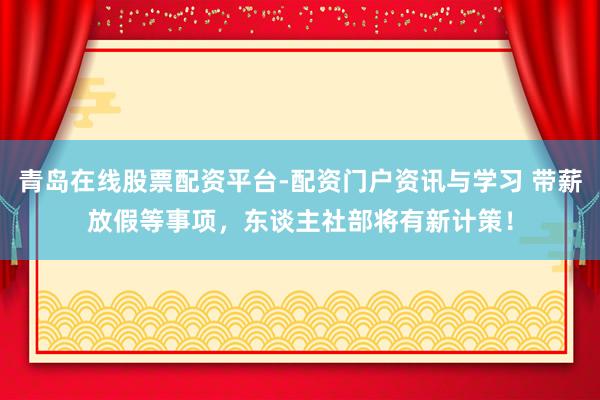 青岛在线股票配资平台-配资门户资讯与学习 带薪放假等事项，东谈主社部将有新计策！