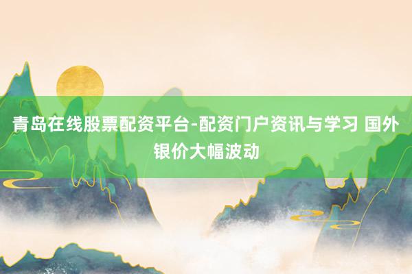 青岛在线股票配资平台-配资门户资讯与学习 国外银价大幅波动