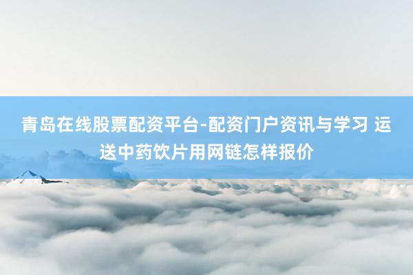 青岛在线股票配资平台-配资门户资讯与学习 运送中药饮片用网链怎样报价