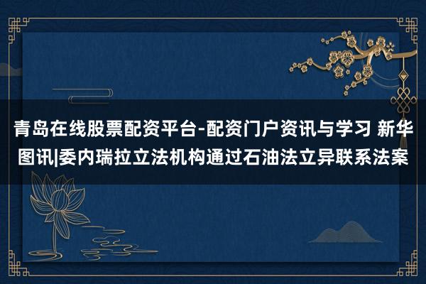 青岛在线股票配资平台-配资门户资讯与学习 新华图讯|委内瑞拉立法机构通过石油法立异联系法案