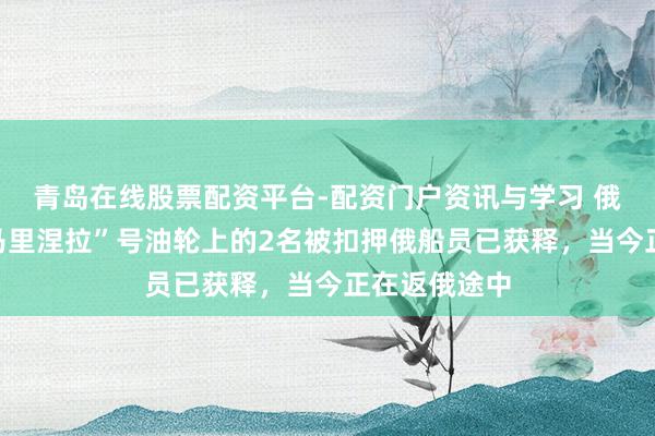 青岛在线股票配资平台-配资门户资讯与学习 俄酬酢部：“马里涅拉”号油轮上的2名被扣押俄船员已获释，当今正在返俄途中