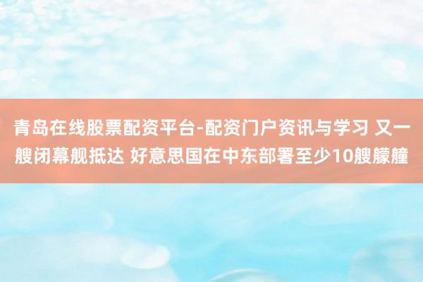青岛在线股票配资平台-配资门户资讯与学习 又一艘闭幕舰抵达 好意思国在中东部署至少10艘艨艟