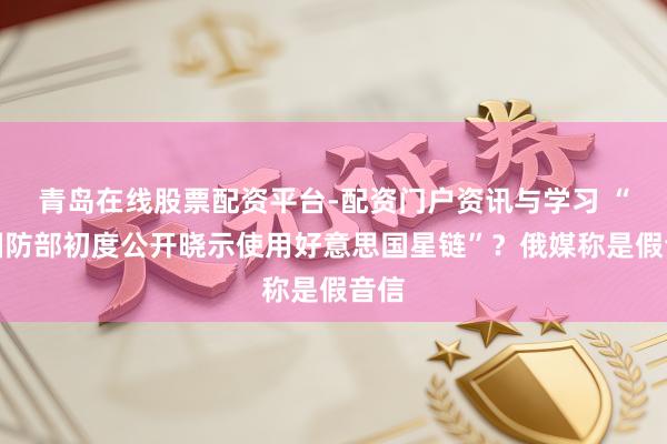 青岛在线股票配资平台-配资门户资讯与学习 “俄国防部初度公开晓示使用好意思国星链”？俄媒称是假音信