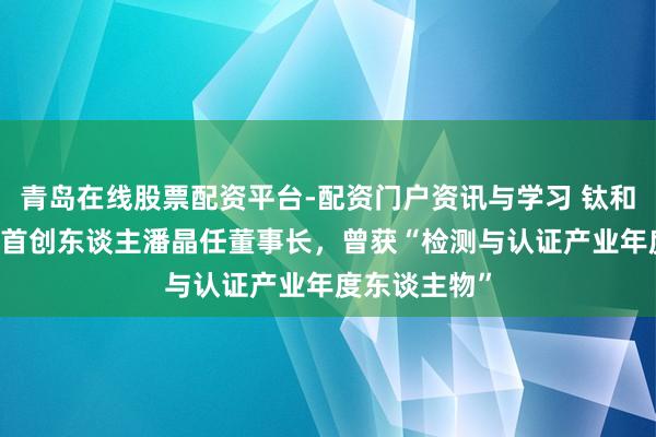 青岛在线股票配资平台-配资门户资讯与学习 钛和检测53岁女首创东谈主潘晶任董事长，曾获“检测与认证产业年度东谈主物”