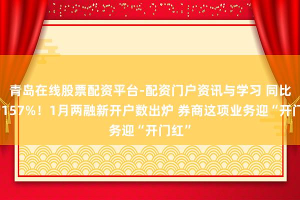 青岛在线股票配资平台-配资门户资讯与学习 同比激增157%！1月两融新开户数出炉 券商这项业务迎“开门红”