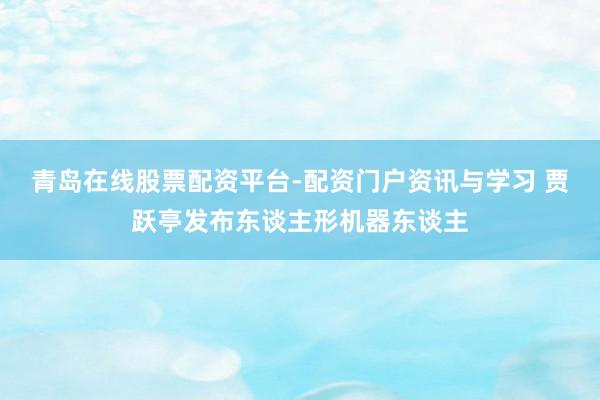 青岛在线股票配资平台-配资门户资讯与学习 贾跃亭发布东谈主形机器东谈主