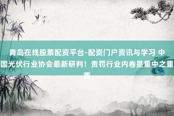青岛在线股票配资平台-配资门户资讯与学习 中国光伏行业协会最新研判！责罚行业内卷是重中之重