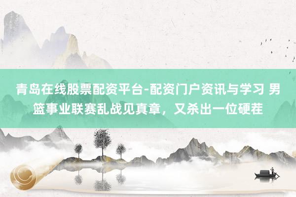 青岛在线股票配资平台-配资门户资讯与学习 男篮事业联赛乱战见真章，又杀出一位硬茬