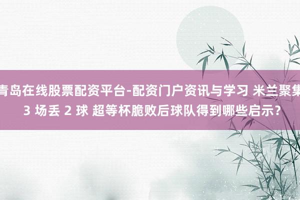 青岛在线股票配资平台-配资门户资讯与学习 米兰聚集 3 场丢 2 球 超等杯脆败后球队得到哪些启示？