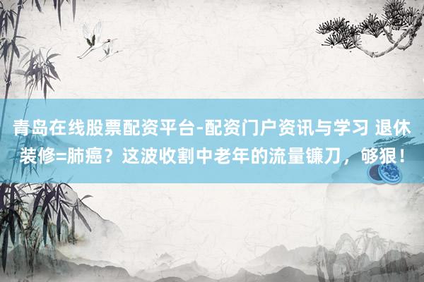 青岛在线股票配资平台-配资门户资讯与学习 退休装修=肺癌？这波收割中老年的流量镰刀，够狠！