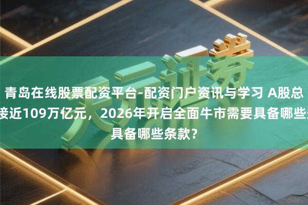 青岛在线股票配资平台-配资门户资讯与学习 A股总市值接近109万亿元，2026年开启全面牛市需要具备哪些条款？
