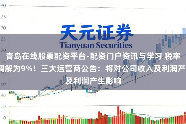 青岛在线股票配资平台-配资门户资讯与学习 税率由6%调解为9%！三大运营商公告：将对公司收入及利润产生影响