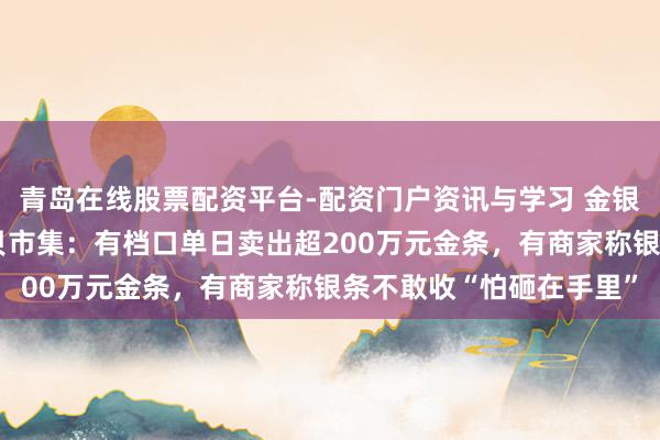 青岛在线股票配资平台-配资门户资讯与学习 金银“大跳水”下的深圳水贝市集：有档口单日卖出超200万元金条，有商家称银条不敢收“怕砸在手里”