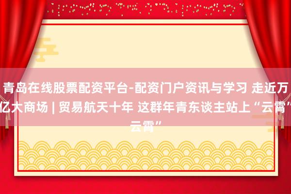 青岛在线股票配资平台-配资门户资讯与学习 走近万亿大商场 | 贸易航天十年 这群年青东谈主站上“云霄”