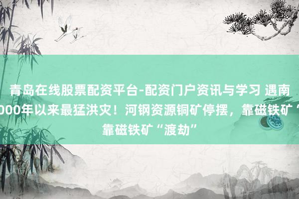 青岛在线股票配资平台-配资门户资讯与学习 遇南非自2000年以来最猛洪灾！河钢资源铜矿停摆，靠磁铁矿“渡劫”