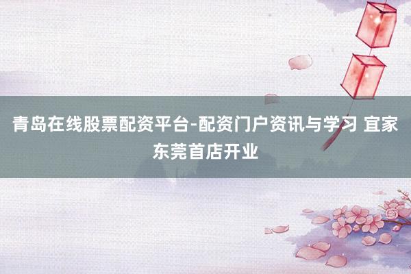 青岛在线股票配资平台-配资门户资讯与学习 宜家东莞首店开业