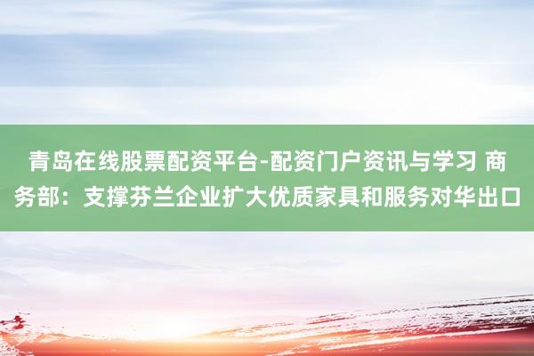 青岛在线股票配资平台-配资门户资讯与学习 商务部：支撑芬兰企业扩大优质家具和服务对华出口