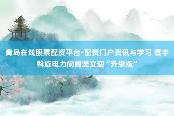 青岛在线股票配资平台-配资门户资讯与学习 寰宇斡旋电力阛阓竖立迎“升级版”