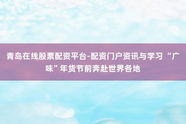 青岛在线股票配资平台-配资门户资讯与学习 “广味”年货节前奔赴世界各地
