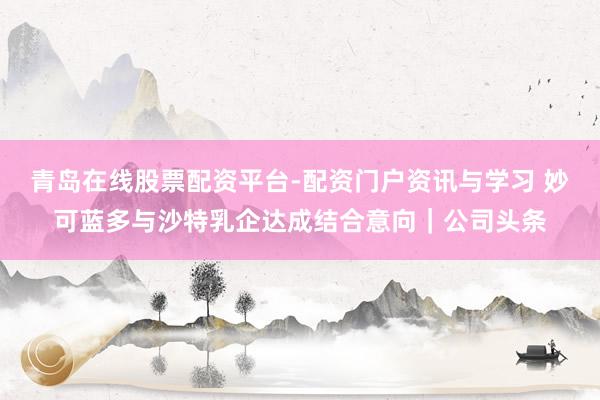 青岛在线股票配资平台-配资门户资讯与学习 妙可蓝多与沙特乳企达成结合意向｜公司头条