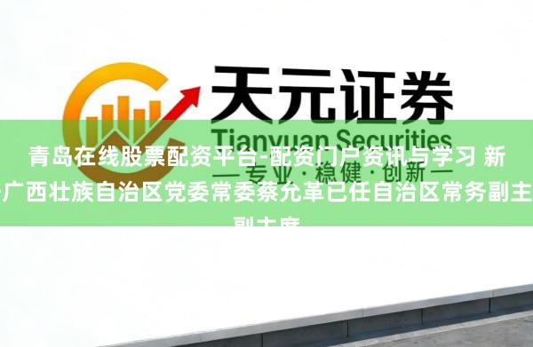 青岛在线股票配资平台-配资门户资讯与学习 新任广西壮族自治区党委常委蔡允革已任自治区常务副主席