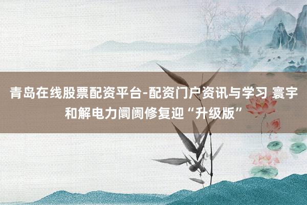 青岛在线股票配资平台-配资门户资讯与学习 寰宇和解电力阛阓修复迎“升级版”