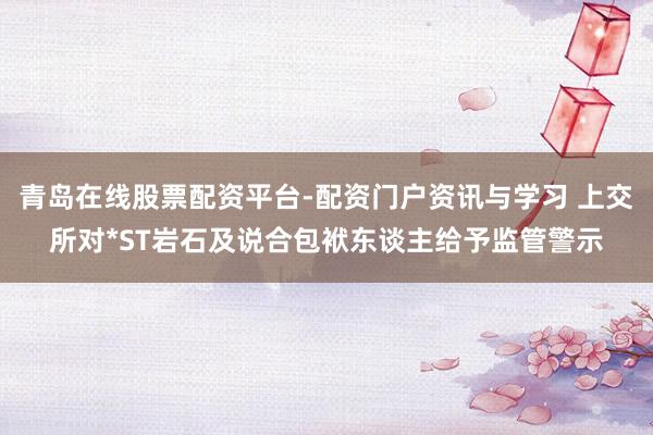 青岛在线股票配资平台-配资门户资讯与学习 上交所对*ST岩石及说合包袱东谈主给予监管警示