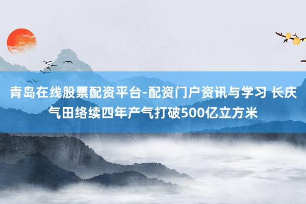 青岛在线股票配资平台-配资门户资讯与学习 长庆气田络续四年产气打破500亿立方米