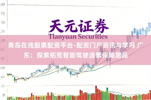 青岛在线股票配资平台-配资门户资讯与学习 广东：探索拓荒智能驾驶连累保障居品