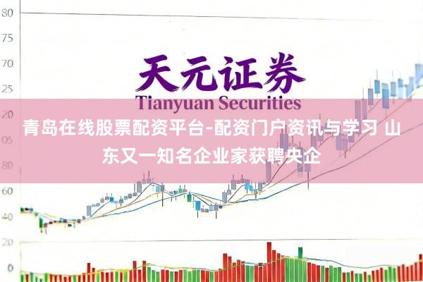 青岛在线股票配资平台-配资门户资讯与学习 山东又一知名企业家获聘央企