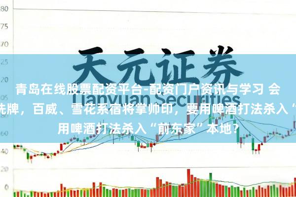 青岛在线股票配资平台-配资门户资讯与学习 会稽山董事会大洗牌，百威、雪花系宿将掌帅印，要用啤酒打法杀入“前东家”本地？