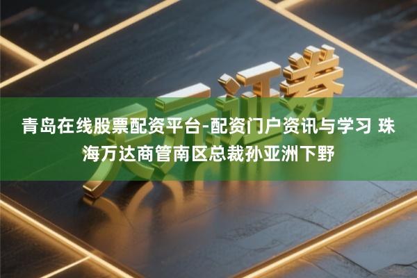 青岛在线股票配资平台-配资门户资讯与学习 珠海万达商管南区总裁孙亚洲下野