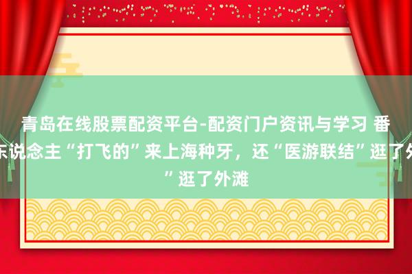 青岛在线股票配资平台-配资门户资讯与学习 番邦东说念主“打飞的”来上海种牙，还“医游联结”逛了外滩