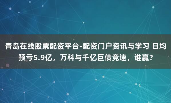 青岛在线股票配资平台-配资门户资讯与学习 日均预亏5.9亿，万科与千亿巨债竞速，谁赢？