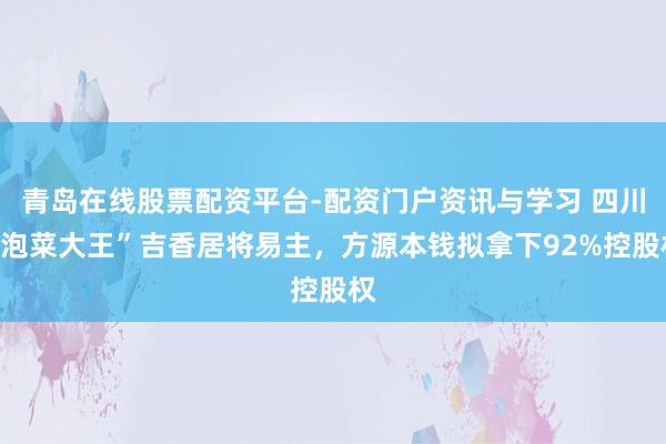 青岛在线股票配资平台-配资门户资讯与学习 四川“泡菜大王”吉香居将易主，方源本钱拟拿下92%控股权