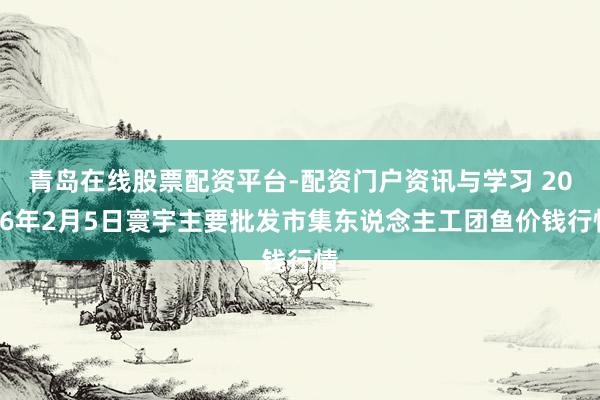 青岛在线股票配资平台-配资门户资讯与学习 2026年2月5日寰宇主要批发市集东说念主工团鱼价钱行情