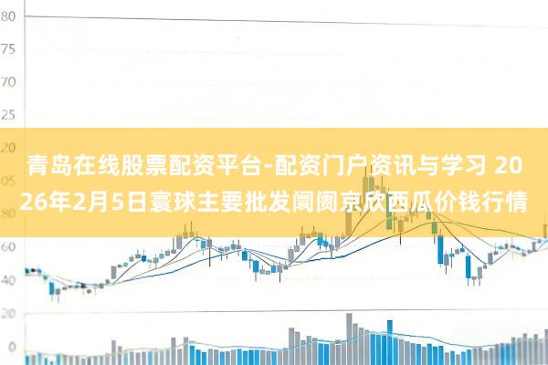 青岛在线股票配资平台-配资门户资讯与学习 2026年2月5日寰球主要批发阛阓京欣西瓜价钱行情