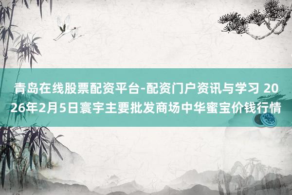 青岛在线股票配资平台-配资门户资讯与学习 2026年2月5日寰宇主要批发商场中华蜜宝价钱行情