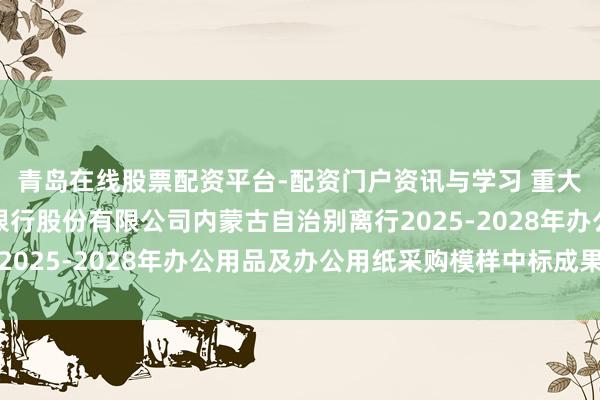 青岛在线股票配资平台-配资门户资讯与学习 重大股份中标：中国农业银行股份有限公司内蒙古自治别离行2025-2028年办公用品及办公用纸采购模样中标成果公示