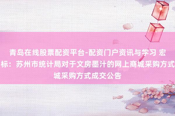青岛在线股票配资平台-配资门户资讯与学习 宏大股份中标：苏州市统计局对于文房墨汁的网上商城采购方式成交公告