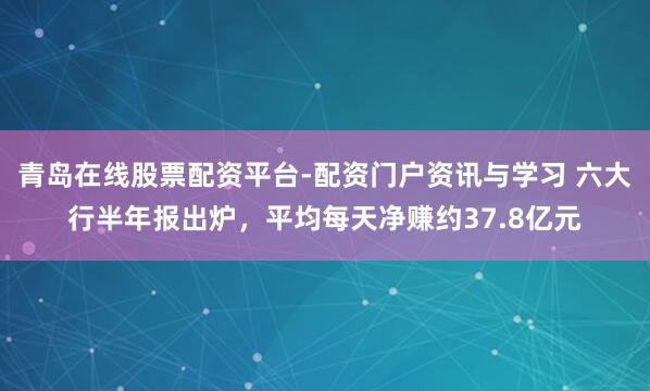 青岛在线股票配资平台-配资门户资讯与学习 六大行半年报出炉，平均每天净赚约37.8亿元