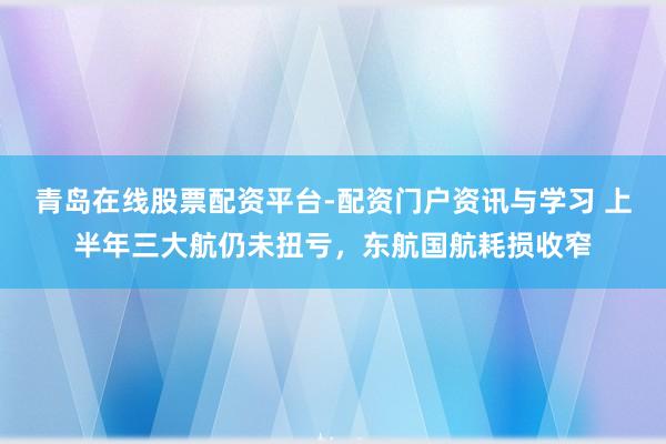 青岛在线股票配资平台-配资门户资讯与学习 上半年三大航仍未扭亏，东航国航耗损收窄