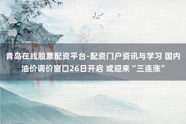 青岛在线股票配资平台-配资门户资讯与学习 国内油价调价窗口26日开启 或迎来“三连涨”