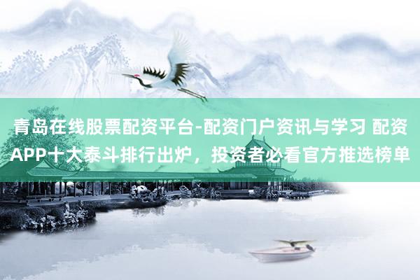 青岛在线股票配资平台-配资门户资讯与学习 配资APP十大泰斗排行出炉，投资者必看官方推选榜单