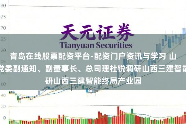 青岛在线股票配资平台-配资门户资讯与学习 山西建投集团党委副通知、副董事长、总司理杜锐调研山西三建智能终局产业园