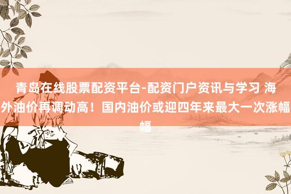 青岛在线股票配资平台-配资门户资讯与学习 海外油价再调动高！国内油价或迎四年来最大一次涨幅
