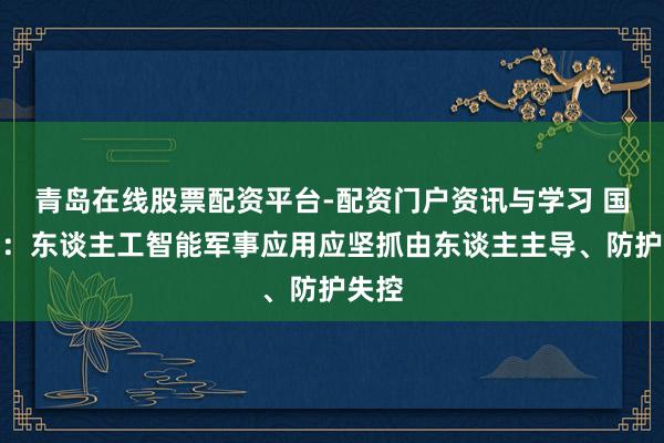青岛在线股票配资平台-配资门户资讯与学习 国防部：东谈主工智能军事应用应坚抓由东谈主主导、防护失控